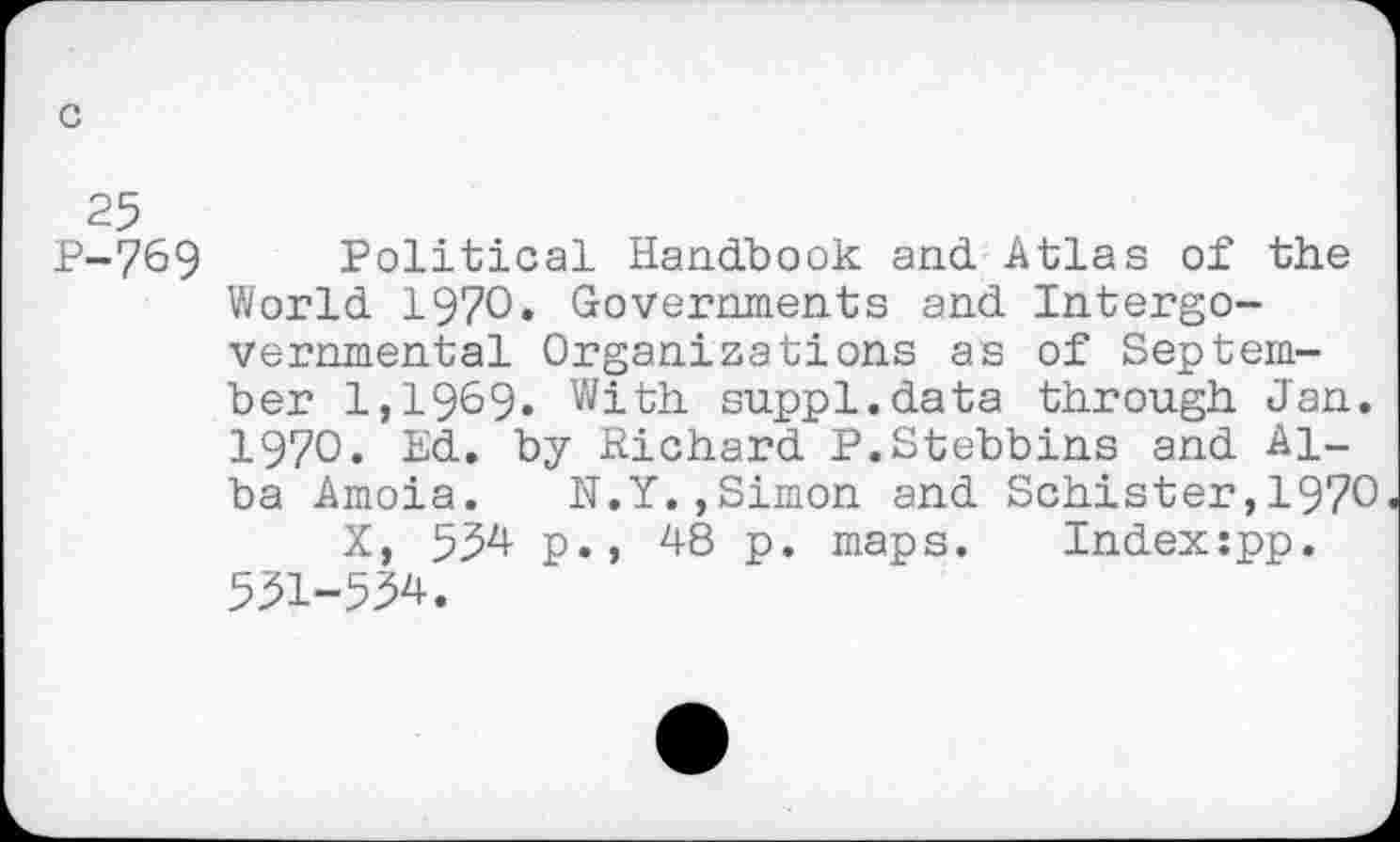 ﻿c
25
P-769 Political Handbook and Atlas of the World 1970. Governments and Intergovernmental Organizations as of September 1,1969» With suppl.data through Jan. 1970. Ed. by Richard P.Stebbins and Alba Amoia. N.Y.,Simon and Schister,1970
X, 534 p., 48 p. maps.	Index:pp.
531-534.